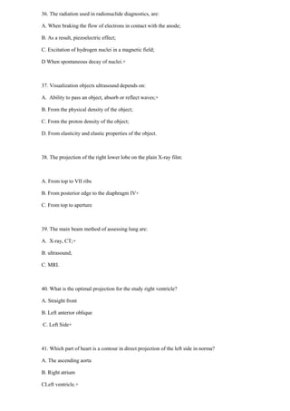 36. The radiation used in radionuclide diagnostics, are:
A. When braking the flow of electrons in contact with the anode;
B. As a result, piezoelectric effect;
C. Excitation of hydrogen nuclei in a magnetic field;
D When spontaneous decay of nuclei.+
37. Visualization objects ultrasound depends on:
A. Ability to pass an object, absorb or reflect waves;+
B. From the physical density of the object;
C. From the proton density of the object;
D. From elasticity and elastic properties of the object.
38. The projection of the right lower lobe on the plain X-ray film:
A. From top to VII ribs
B. From posterior edge to the diaphragm IV+
C. From top to aperture
39. The main beam method of assessing lung are:
A. X-ray, CT;+
B. ultrasound;
C. MRI.
40. What is the optimal projection for the study right ventricle?
A. Straight front
B. Left anterior oblique
C. Left Side+
41. Which part of heart is a contour in direct projection of the left side in norma?
A. The ascending aorta
B. Right atrium
CLeft ventricle.+
 