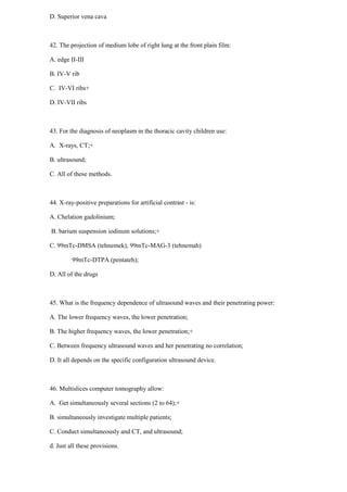 D. Superior vena cava
42. The projection of medium lobe of right lung at the front plain film:
A. edge II-III
B. IV-V rib
C. IV-VI ribs+
D. IV-VII ribs
43. For the diagnosis of neoplasm in the thoracic cavity children use:
A. X-rays, CT;+
B. ultrasound;
C. All of these methods.
44. X-ray-positive preparations for artificial contrast - is:
A. Chelation gadolinium;
B. barium suspension iodinum solutions;+
C. 99mTc-DMSA (tehnemek), 99mTc-MAG-3 (tehnemah)
99mTc-DTPA (pentateh);
D. All of the drugs
45. What is the frequency dependence of ultrasound waves and their penetrating power:
A. The lower frequency waves, the lower penetration;
B. The higher frequency waves, the lower penetration;+
C. Between frequency ultrasound waves and her penetrating no correlation;
D. It all depends on the specific configuration ultrasound device.
46. Multislices computer tomography allow:
A. Get simultaneously several sections (2 to 64);+
B. simultaneously investigate multiple patients;
C. Conduct simultaneously and CT, and ultrasound;
d. Just all these provisions.
 