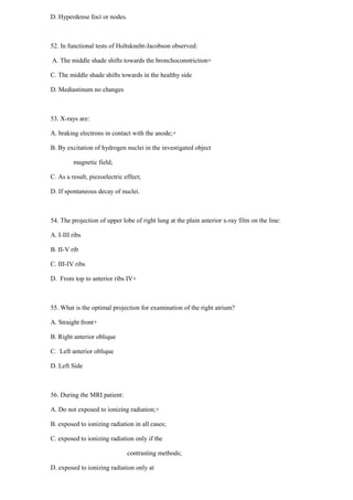 D. Hyperdense foci or nodes.
52. In functional tests of Holtskneht-Jacobson observed:
A. The middle shade shifts towards the bronchoconstriction+
C. The middle shade shifts towards in the healthy side
D. Mediastinum no changes
53. X-rays are:
A. braking electrons in contact with the anode;+
B. By excitation of hydrogen nuclei in the investigated object
magnetic field;
C. As a result, piezoelectric effect;
D. If spontaneous decay of nuclei.
54. The projection of upper lobe of right lung at the plain anterior x-ray film on the line:
A. I-III ribs
B. II-V rib
C. III-IV ribs
D. From top to anterior ribs IV+
55. What is the optimal projection for examination of the right atrium?
A. Straight front+
B. Right anterior oblique
C. Left anterior oblique
D. Left Side
56. During the MRI patient:
A. Do not exposed to ionizing radiation;+
B. exposed to ionizing radiation in all cases;
C. exposed to ionizing radiation only if the
contrasting methods;
D. exposed to ionizing radiation only at
 