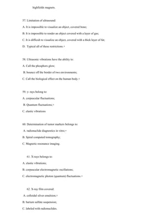 highfields magnets.
57. Limitation of ultrasound:
A. It is impossible to visualize an object, covered bone;
B. It is impossible to render an object covered with a layer of gas;
C. It is difficult to visualize an object, covered with a thick layer of fat;
D. Typical all of these restrictions.+
58. Ultrasonic vibrations have the ability to:
A. Call the phosphors glow;
B. bounce off the border of two environments;
C. Call the biological effect on the human body.+
59. γ- rays belong to:
A. corpuscular fluctuations;
B. Quantum fluctuations;+
C. elastic vibrations
60. Determination of tumor markers belongs to:
A. radionuclide diagnostics in vitro;+
B. Spiral computed tomography;
C. Magnetic resonance imaging.
61. X-rays belongs to:
A. elastic vibrations;
B. corpuscular electromagnetic oscillations;
C. electromagnetic photon (quantum) fluctuations.+
62. X-ray film covered:
A. colloidal silver emulsion;+
B. barium sulfate suspension;
C. labeled with radionuclides.
 