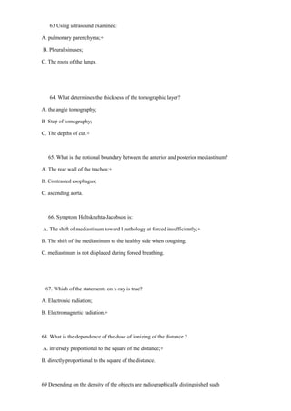 63 Using ultrasound examined:
A. pulmonary parenchyma;+
B. Pleural sinuses;
C. The roots of the lungs.
64. What determines the thickness of the tomographic layer?
A. the angle tomography;
B Step of tomography;
C. The depths of cut.+
65. What is the notional boundary between the anterior and posterior mediastinum?
A. The rear wall of the trachea;+
B. Contrasted esophagus;
C. ascending aorta.
66. Symptom Holtsknehta-Jacobson is:
A. The shift of mediastinum toward l pathology at forced insufficiently;+
B. The shift of the mediastinum to the healthy side when coughing;
C. mediastinum is not displaced during forced breathing.
67. Which of the statements on x-ray is true?
A. Electronic radiation;
B. Electromagnetic radiation.+
68. What is the dependence of the dose of ionizing of the distance ?
A. inversely proportional to the square of the distance;+
B. directly proportional to the square of the distance.
69 Depending on the density of the objects are radiographically distinguished such
 