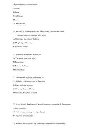 degrees of density of environment:
A. metal;
B. Bone;
C. soft tissue;
D. Air;
E. All of these.+
70. The basis of the analysis of X-ray shadow image (number, size, shape,
intensity, structure contours) lying rating:
A. Skialogical properties of shadows;
B. Morphological features;+
C. functional changes.
71. Resolution X-ray image depends on:
A. The optical focus x-ray tube;+
B. Projections;
C. Intensity shadow;
D. Forms object.
72. Filtering of X-ray beam used mainly for:
A. Reducing radiation exposure to the patient;
B. Improved image contrast;
C. Obtaining the central beam;+
D. Protection X-ray tube overload.
73. Select the main disadventure of X-ray fluoroscopy compared with fluorography :
A. Low resolution;+
B. Failure image archiving investigated organ
C. The study functional state.
74. The main advantage of X-ray fluoroscopy compared with fluorography :
 