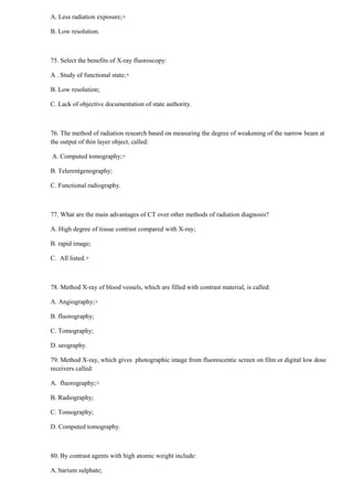 A. Less radiation exposure;+
B. Low resolution.
75. Select the benefits of X-ray fluoroscopy:
A . Study of functional state;+
B. Low resolution;
C. Lack of objective documentation of state authority.
76. The method of radiation research based on measuring the degree of weakening of the narrow beam at
the output of thin layer object, called:
A. Computed tomography;+
B. Telerentgenography;
C. Functional radiography.
77. What are the main advantages of CT over other methods of radiation diagnosis?
A. High degree of tissue contrast compared with X-ray;
B. rapid image;
C. All listed.+
78. Method X-ray of blood vessels, which are filled with contrast material, is called:
A. Angiography;+
B. fluorography;
C. Tomography;
D. urography.
79. Method X-ray, which gives photographic image from fluorescentic screen on film or digital low dose
receivers called:
A. fluorography;+
B. Radiography;
C. Tomography;
D. Computed tomography.
80. By contrast agents with high atomic weight include:
A. barium sulphate;
 