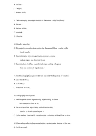 B. The air;+
C. Oxygen;
D. Nitrous oxide.
81. When applying pneumoperitoneum in abdominal cavity introduced:
A. The air;+
B. Barium sulfate;
C. omnipak;
D. Ultravist.
82. Doppler is used to:
A. The study forms, paths, determining the diameter of blood vessels, traffic
blood vessels;
B. Determining the size, area, perimeter, contours, volume
studied organs and abnormal tissue
C. Determination of diffuse parenchymal organ sealing, echogenic
foci, and cavities of liquid or air.+
83. In ultrasonography diagnostic devices are used, the frequency of which is:
A. Less than 1 MHz;
B. 1-20 MHz;+
C. More than 20 MHz.
84. Sonography can diagnose:
A. Diffuse parenchymal organ sealing, hyperdensity in focus
and cavity with fluid or air;
B. The velocity of the object being studied in direction,
parallel to the ultrasound signal;+
C. Defeat various vessels with a simultaneous evaluation of blood flow in them.
85. Plain radiography of chest cavity in direct projection the shadow of ribs are :
A. Not determined;
 