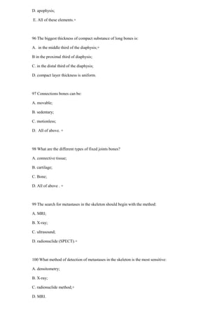 D. apophysis;
E. All of these elements.+
96 The biggest thickness of compact substance of long bones is:
A. in the middle third of the diaphysis;+
B in the proximal third of diaphysis;
C. in the distal third of the diaphysis;
D. compact layer thickness is uniform.
97 Connections bones can be:
A. movable;
B. sedentary;
C. motionless;
D. All of above. +
98 What are the different types of fixed joints bones?
A. connective tissue;
B. cartilage;
C. Bone;
D. All of above . +
99 The search for metastases in the skeleton should begin with the method:
A. MRI;
B. X-ray;
C. ultrasound;
D. radionuclide (SPECT).+
100 What method of detection of metastases in the skeleton is the most sensitive:
A. densitometry;
B. X-ray;
C. radionuclide method;+
D. MRI.
 