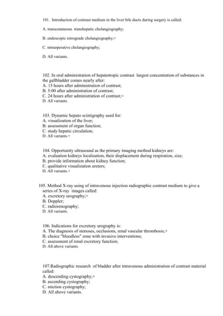 101. Introduction of contrast medium in the liver bile ducts during surgery is called:
A. transcutaneous transhepatic cholangiography;
B. endoscopic retrograde cholangiography;+
C. intraoperative cholangiography;
D. All variants.
102. In oral administration of hepatotropic contrast largest concentration of substances in
the gallbladder comes nearly after:
A. 15 hours after administration of contrast;
B. 5:00 after administration of contrast;
C. 24 hours after administration of contrast;+
D. All variants.
103. Dynamic hepato scintigraphy used for:
A. visualization of the liver;
B. assessment of organ function;
C. study hepatic circulation;
D. All variants.+
104. Opportunity ultrasound as the primary imaging method kidneys are:
A. evaluation kidneys localisation, their displacement during respiration, size;
B. provide information about kidney function;
С. qualitative visualization ureters;
D. All variants.+
105. Method X-ray using of intravenous injection radiographic contrast medium to give a
series of X-ray images called:
A. excretory urography;+
B. Doppler;
С. radiorenography;
D. All variants.
106. Indications for excretory urography is:
A. The diagnosis of stenoses, occlusions, renal vascular thrombosis;+
B. choice "bloodless" zone with invasive interventions;
C. assessment of renal excretory function;
D. All above variants.
107.Radiographic research of bladder after intravenous administration of contrast material
called:
A. descending cystography;+
B. ascending cystography;
C. miction cystography;
D. All above variants.
 