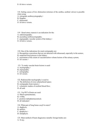D. All above variants.
118. Setting causes of low obstruction (stricture of the urethra, urethral valves) is possible
when using:
A. retrograde urethrocystography;+
B. Doppler;
C. ultrasound;
D. All above variants.
119. Renal artery stenosis is an indication for the:
A. radiorenography;
B. ascending urethrocystography;
C. angiography vascular system of the kidney;+
D. All above variants.
120. One of the indications for renal scintigraphy are:
A. Recognition concretions that are not detected with ultrasound, especially in the ureters;
B. suspected focal process in the kidney;
C. assessment of the extent of vascularization volume lesions of the urinary system;
D. All variants.+
121. To study vascular brain lesions is used:
A. myelography;+
B. angiography;
C. aortography;
D. All variants.
122. Radionuclide myelography is used to:
A. The definition of cross subarachnoid space;
B. scintigraphy brain tumors;+
C. volumetric studies of cerebral blood flow;
D. all said.
123. For PET of brain are used:
A. 99mTs-pertechnetate;
B. 133He;
C. positron radiopharmaceutical;
D. all indicated.+
124. What part of long bones ossyfi in utero?
A. diaphysis;
B. epifisis;
C. apophysis;+
D. metaphysis.
125. Main method of beam diagnostics metallic foreign bodies are:
A. X-ray;
 