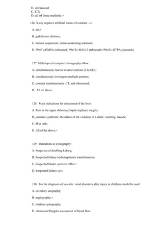 B. ultrasound;
C. CT;
D. all of these methods.+
126. X-ray negative artificial means of contrast - is:
A. air;+
B. gadolinium chelates;
C. barium suspension, iodine-containing solutions;
D. 99mTc-DMSA (tehnemek) 99mTc-MAG-3 (tehnemah) 99mTc-DTPA (pentateh).
127. Multilayered computer tomography allow:
A. simultaneously receive several sections (2 to 64);+
B. simultaneously investigate multiple patients;
C. conduct simultaneously CT, and ultrasound;
D. All of above.
128. Main indications for ultrasound of the liver:
A. Pain in the upper abdomen; hepato (spleno) megaly;
B. jaundice syndrome; the nature of the violation of a chair; vomiting, nausea;
C. Skin rash;
D. All of the above.+
129. Indications to cystography:
A. Suspicion of doubling kidney;
B. Suspected kidney hydronephrosis transformation;
C. Suspected blader -ureteric reflux;+
D. Suspected kidney cyst.
130. For the diagnosis of vascular renal disorders after injury in children should be used:
A. excretory urography;
B. angiography;+
C. miktion cystography;
D. ultrasound Doppler assessment of blood flow.
 