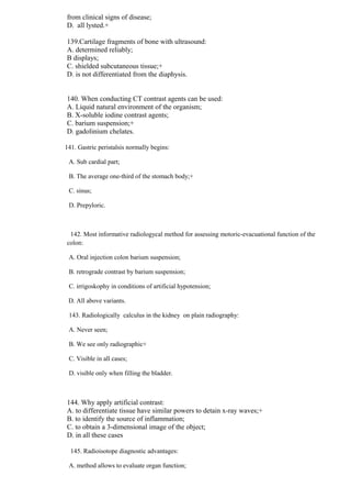 from clinical signs of disease;
D. all lysted.+
139.Cartilage fragments of bone with ultrasound:
A. determined reliably;
B displays;
C. shielded subcutaneous tissue;+
D. is not differentiated from the diaphysis.
140. When conducting CT contrast agents can be used:
A. Liquid natural environment of the organism;
B. X-soluble iodine contrast agents;
C. barium suspension;+
D. gadolinium chelates.
141. Gastric peristalsis normally begins:
A. Sub cardial part;
B. The average one-third of the stomach body;+
C. sinus;
D. Prepyloric.
142. Most informative radiologycal method for assessing motoric-evacuational function of the
colon:
A. Oral injection colon barium suspension;
B. retrograde contrast by barium suspension;
C. irrigoskophy in conditions of artificial hypotension;
D. All above variants.
143. Radiologically calculus in the kidney on plain radiography:
A. Never seen;
B. We see only radiographic+
C. Visible in all cases;
D. visible only when filling the bladder.
144. Why apply artificial contrast:
A. to differentiate tissue have similar powers to detain x-ray waves;+
B. to identify the source of inflammation;
C. to obtain a 3-dimensional image of the object;
D. in all these cases
145. Radioisotope diagnostic advantages:
A. method allows to evaluate organ function;
 