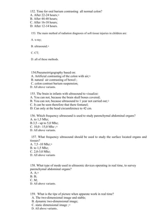 152. Time for oral barium contrasting all normal colon?
A. After 22-24 hours;+
B. After 44-48 hours;
C. After 16-18 hours;
D. After 12-14 hours.
153. The main method of radiation diagnosis of soft tissue injuries in children are:
A. x-ray;
B. ultrasound;+
C. CT;
D. all of these methods.
154.Pneumoirrigography based on:
A. Artificial contrasting of the colon with air;+
B. natural air contrasting of bowel ;
C. colon contrast barium suspension;
D. All above variants.
155. The brain in infants with ultrasound to visualize:
A. You can not, because the brain skull bones covered;
B. You can not, because ultrasound to 1 year not carried out;+
C. It can be seen therefore that there fontanel;
D. Can only at the head circumference to 42 cm.
156. Which frequency ultrasound is used to study parenchymal abdominal organs?
A. to 1,5 Mhz;
B.3,5 - up to 5,0 Mhz;
C. 10,0 - 15,0 Mhz ;+
D. All above variants.
157. What frequency ultrasound should be used to study the surface located organs and
tissues?
A. 7,5 -10 Mhz;+
B. to 1,5 Mhz;
C. 2,0-3,0 Mhz;
D. All above variants
158. What type of mode used in ultrasonic devices operating in real time, to survey
parenchymal abdominal organs?
A. A;+
B. B;
C. M;
D. All above variants.
159. What is the tipe of picture when apparate work in real time?
A. The two-dimensional image and stable;
B. dynamic two-dimensional image;
C. static dimensional image ;+
D. All above variants..
 
