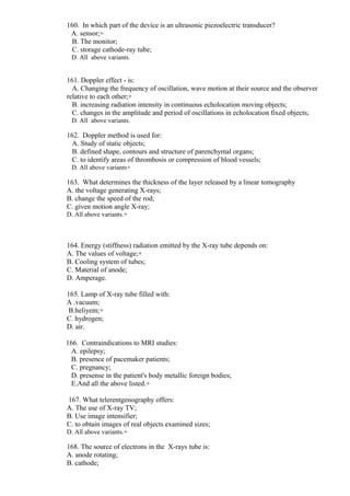 160. In which part of the device is an ultrasonic piezoelectric transducer?
A. sensor;+
B. The monitor;
C. storage cathode-ray tube;
D. All above variants.
161. Doppler effect - is:
A. Changing the frequency of oscillation, wave motion at their source and the observer
relative to each other;+
B. increasing radiation intensity in continuous echolocation moving objects;
C. changes in the amplitude and period of oscillations in echolocation fixed objects;
D. All above variants.
162. Doppler method is used for:
A. Study of static objects;
B. defined shape, contours and structure of parenchymal organs;
C. to identify areas of thrombosis or compression of blood vessels;
D. All above variants+
163. What determines the thickness of the layer released by a linear tomography
A. the voltage generating X-rays;
B. change the speed of the rod;
C. given motion angle X-ray;
D. All above variants.+
164. Energy (stiffness) radiation emitted by the X-ray tube depends on:
A. The values of voltage;+
B. Cooling system of tubes;
C. Material of anode;
D. Amperage.
165. Lamp of X-ray tube filled with:
A .vacuum;
B.heliyem;+
C. hydrogen;
D. air.
166. Contraindications to MRI studies:
A. epilepsy;
B. presence of pacemaker patients;
C. pregnancy;
D. presense in the patient's body metallic foreign bodies;
E.And all the above listed.+
167. What telerentgenography offers:
A. The use of X-ray TV;
B. Use image intensifier;
C. to obtain images of real objects examined sizes;
D. All above variants.+
168. The source of electrons in the X-rays tube is:
A. anode rotating;
B. cathode;
 