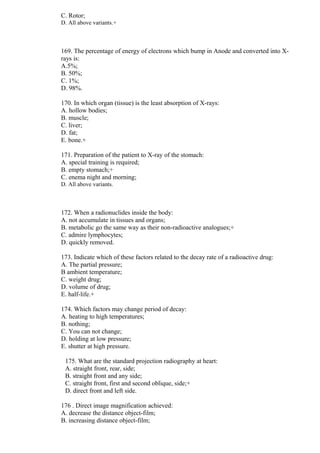 C. Rotor;
D. All above variants.+
169. The percentage of energy of electrons which bump in Anode and converted into X-
rays is:
A.5%;
B. 50%;
C. 1%;
D. 98%.
170. In which organ (tissue) is the least absorption of X-rays:
A. hollow bodies;
B. muscle;
C. liver;
D. fat;
E. bone.+
171. Preparation of the patient to X-ray of the stomach:
A. special training is required;
B. empty stomach;+
C. enema night and morning;
D. All above variants.
172. When a radionuclides inside the body:
A. not accumulate in tissues and organs;
B. metabolic go the same way as their non-radioactive analogues;+
C. admire lymphocytes;
D. quickly removed.
173. Indicate which of these factors related to the decay rate of a radioactive drug:
A. The partial pressure;
B ambient temperature;
C. weight drug;
D. volume of drug;
E. half-life.+
174. Which factors may change period of decay:
A. heating to high temperatures;
B. nothing;
C. You can not change;
D. holding at low pressure;
E. shutter at high pressure.
175. What are the standard projection radiography at heart:
A. straight front, rear, side;
B. straight front and any side;
C. straight front, first and second oblique, side;+
D. direct front and left side.
176 . Direct image magnification achieved:
A. decrease the distance object-film;
B. increasing distance object-film;
 