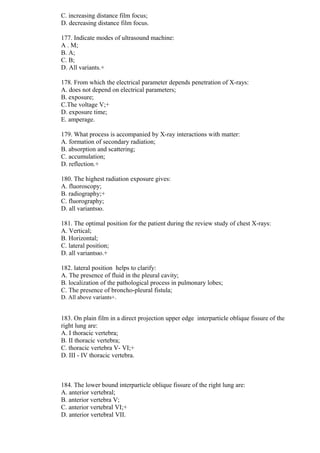 C. increasing distance film focus;
D. decreasing distance film focus.
177. Indicate modes of ultrasound machine:
A . M;
B. A;
C. B;
D. All variants.+
178. From which the electrical parameter depends penetration of X-rays:
A. does not depend on electrical parameters;
B. exposure;
C.The voltage V;+
D. exposure time;
E. amperage.
179. What process is accompanied by X-ray interactions with matter:
A. formation of secondary radiation;
B. absorption and scattering;
C. accumulation;
D. reflection.+
180. The highest radiation exposure gives:
A. fluoroscopy;
B. radiography;+
C. fluorography;
D. all variantsю.
181. The optimal position for the patient during the review study of chest X-rays:
A. Vertical;
B. Horizontal;
C. lateral position;
D. all variantsю.+
182. lateral position helps to clarify:
A. The presence of fluid in the pleural cavity;
B. localization of the pathological process in pulmonary lobes;
C. The presence of broncho-pleural fistula;
D. All above variants+.
183. On plain film in a direct projection upper edge interparticle oblique fissure of the
right lung are:
A. I thoracic vertebra;
B. II thoracic vertebra;
C. thoracic vertebra V- VI;+
D. III - IV thoracic vertebra.
184. The lower bound interparticle oblique fissure of the right lung are:
A. anterior vertebral;
B. anterior vertebra V;
C. anterior vertebral VI;+
D. anterior vertebral VII.
 