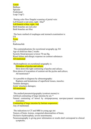 Linear
Bulbous
Spicular
Fimbriated
Leap ("cap")
During color flow Doppler scanning of portal vein:
Left branch is red color, right - blue*
Left branch is blue, right - red
Both branches are red color
Both branches are blue
The basic method of esophagus and stomach examination is:
US
X-ray
CT
Radionuclide
The contraindications for excretional urography pg 361
Age of child less than 2 weeks
Systolic blood pressure is lower 70 мм Hg.
Renal failure and allergic response on contrast substances
All mentioned
Hydronephrosis on excretional urography is:
Dilatation of pyelus and calices;
Slow-down the tight contrasting of pyelus and calices;
Slow-down of evacuation of contrast out the pyelus and calices;
All mentioned.*
It is possible to diagnose by ultrasonography:
Ruptures and hematomas of superficial tissues, muscles;
Tendons damages;
Joints' structures damages;
All mentioned.
The method pneumoirrigography (contrast enema) is:
Artificial contrasting of large intestine by air; *
Natural contrasting of bowel by airприродному контрастуванні кишечника
повітрям;
Contrasting of large intestine by barium suspension;
Any of mentioned.
The indications to CT and MRI in young age are:
Tumors of brain, lesions, congenital abnormalities of brain;
Occlusive hydrocephaly, severe neurotrauma;
Neurosonography is giving poor information or results don't correspond to clinical
symptoms;
 