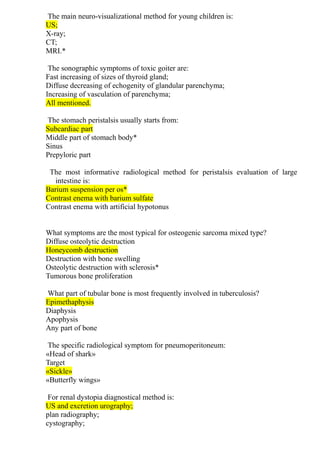 The main neuro-visualizational method for young children is:
US;
X-ray;
CT;
MRI.*
The sonographic symptoms of toxic goiter are:
Fast increasing of sizes of thyroid gland;
Diffuse decreasing of echogenity of glandular parenchyma;
Increasing of vasculation of parenchyma;
All mentioned.
The stomach peristalsis usually starts from:
Subcardiac part
Middle part of stomach body*
Sinus
Prepyloric part
The most informative radiological method for peristalsis evaluation of large
intestine is:
Barium suspension per os*
Contrast enema with barium sulfate
Contrast enema with artificial hypotonus
What symptoms are the most typical for osteogenic sarcoma mixed type?
Diffuse osteolytic destruction
Honeycomb destruction
Destruction with bone swelling
Osteolytic destruction with sclerosis*
Tumorous bone proliferation
What part of tubular bone is most frequently involved in tuberculosis?
Epimethaphysis
Diaphysis
Apophysis
Any part of bone
The specific radiological symptom for pneumoperitoneum:
«Head of shark»
Target
«Sickle»
«Butterfly wings»
For renal dystopia diagnostical method is:
US and excretion urography;
plan radiography;
cystography;
 