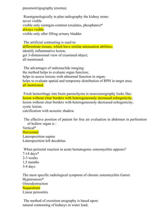 pneumoirrigography (enema).
Roentgenologically in plan radiography the kidney stone:
never visible
visible only roentgen-contrast (oxalates, phosphates)*
always visible
visible only after filling urinary bladder
The artificial contrasting is used to:
differentiate tissues, which have similar attenuation abilities;
identify inflammative lesion;
get 3-dimensional view of examined object;
all mentioned.
The advantages of radionuclide imaging:
the method helps to evaluate organ function;
helps to assess lesions with abnormal function in organ;
helps to evaluate spatial and temporary distribution of RPH in target area;
all mentioned.
Fresh hemorrhage into brain parenchyma in neurosonography looks like:
lesion without clear borders with heterogeneously increased echogenicity;
lesion without clear borders with heterogeneously decreased echogenicity;
cystic lesion;
calcification with acoustic shadow.
The effective position of patient for free air evaluation in abdomen in perforation
of hollow organ is :
Vertical*
Horizontal
Lateropozition supine
Lateropozition left decubitus
When periostal reaction in acute hematogenic osteomyelitis appears?
7-14 days*
2-3 weeks
1,5 months
3-4 days
The most specific radiological symptom of chronic osteomyelitis Garret.
Hyperostosis*
Osteodestruction
Sequestrum
Linear periostitis
The method of excretion urography is based upon:
natural contrasting of kidneys in water load;
 