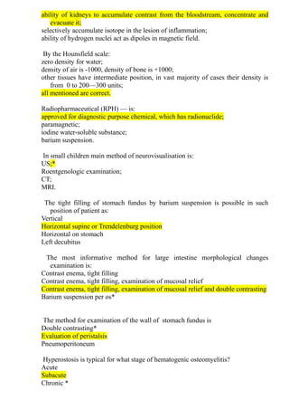 ability of kidneys to accumulate contrast from the bloodstream, concentrate and
evacuate it;
selectively accumulate isotope in the lesion of inflammation;
ability of hydrogen nuclei act as dipoles in magnetic field.
By the Hounsfield scale:
zero density for water;
density of air is -1000, density of bone is +1000;
other tissues have intermediate рosition, in vast majority of cases their density is
from 0 to 200—300 units;
all mentioned are correct.
Radiopharmaceutical (RPH) — is:
approved for diagnostic purpose chemical, which has radionuclide;
paramagnetic;
iodine water-soluble substance;
barium suspension.
In small children main method of neurovisualisation is:
US;*
Roentgenologic examination;
CT;
MRI.
The tight filling of stomach fundus by barium suspension is possible in such
position of patient as:
Vertical
Horizontal supine or Trendelenburg position
Horizontal on stomach
Left decubitus
The most informative method for large intestine morphological changes
examination is:
Contrast enema, tight filling
Contrast enema, tight filling, examination of mucosal relief
Contrast enema, tight filling, examination of mucosal relief and double contrasting
Barium suspension per os*
The method for examination of the wall of stomach fundus is
Double contrasting*
Evaluation of peristalsis
Pneumoperitoneum
Hyperostosis is typical for what stage of hematogenic osteomyelitis?
Acute
Subacute
Chronic *
 