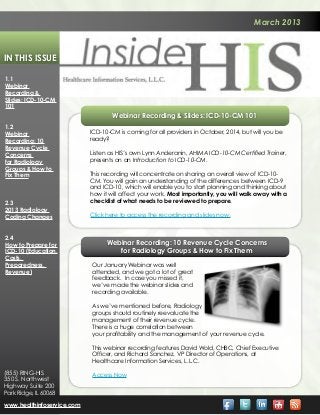 March 2013



In This Issue

1.1
Webinar
Recording &
Slides: ICD-10-CM
101
                                    Webinar Recording & Slides: ICD-10-CM 101
1.2
Webinar                     ICD-10-CM is coming for all providers in October, 2014, but will you be
Recording: 10               ready?
Revenue Cycle
Concerns                    Listen as HIS’s own Lynn Anderanin, AHIMA ICD-10-CM Certified Trainer,
for Radiology               presents on an Introduction to ICD-10-CM.
Groups & How to
Fix Them                    This recording will concentrate on sharing an overall view of ICD-10-
                            CM. You will gain an understanding of the differences between ICD-9
                            and ICD-10, which will enable you to start planning and thinking about
                            how it will affect your work. Most importantly, you will walk away with a
2.3                         checklist of what needs to be reviewed to prepare.
2013 Radiology
Coding Changes              Click here to access the recording and slides now.


2.4
How to Prepare for                Webinar Recording: 10 Revenue Cycle Concerns
ICD-10 (Education,                   for Radiology Groups & How to Fix Them
Costs,
Preparedness,               Our January Webinar was well
Revenue)                    attended, and we got a lot of great
                            feedback. In case you missed it,
                            we’ve made the webinar slides and
                            recording available. 

                            As we’ve mentioned before, Radiology
                            groups should routinely reevaluate the
                            management of their revenue cycle. 
                            There is a huge correlation between
                            your profitability and the management of your revenue cycle.

                            This webinar recording features David Wold, CHBC, Chief Executive
                            Officer, and Richard Sanchez, VP Director of Operations, at
                            Healthcare Information Services, L.L.C.
(855) RING-HIS              Access Now
350 S. Northwest
Highway Suite 200
Park Ridge, IL 60068

www.healthinfoservice.com
 