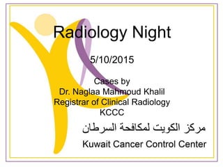 Radiology Night
5/10/2015
Cases by
Dr. Naglaa Mahmoud Khalil
Registrar of Clinical Radiology
KCCC
 
