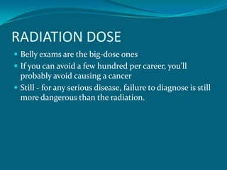 RADIATION DOSE
 Belly exams are the big-dose ones
 If you can avoid a few hundred per career, you’ll
  probably avoid causing a cancer
 Still - for any serious disease, failure to diagnose is still
  more dangerous than the radiation.
 
