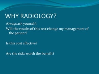 WHY RADIOLOGY?
Always ask yourself:
Will the results of this test change my management of
  the patient?

Is this cost effective?

Are the risks worth the benefit?
 