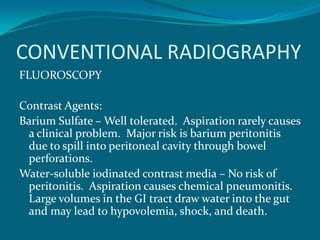 CONVENTIONAL RADIOGRAPHY
FLUOROSCOPY

Contrast Agents:
Barium Sulfate – Well tolerated. Aspiration rarely causes
 a clinical problem. Major risk is barium peritonitis
 due to spill into peritoneal cavity through bowel
 perforations.
Water-soluble iodinated contrast media – No risk of
 peritonitis. Aspiration causes chemical pneumonitis.
 Large volumes in the GI tract draw water into the gut
 and may lead to hypovolemia, shock, and death.
 