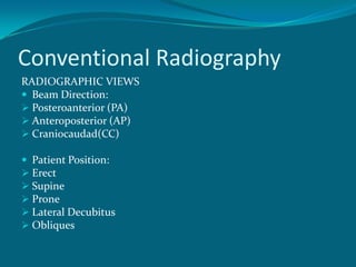 Conventional Radiography
RADIOGRAPHIC VIEWS
 Beam Direction:
 Posteroanterior (PA)
 Anteroposterior (AP)
 Craniocaudad(CC)

 Patient Position:
 Erect
 Supine
 Prone
 Lateral Decubitus
 Obliques
 