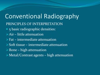 Conventional Radiography
PRINCIPLES OF INTERPRETATION
 5 basic radiographic densities:
 Air – little attenuation
 Fat – intermediate attenuation
 Soft tissue – intermediate attenuation
 Bone – high attenuation
 Metal/Contrast agents – high attenuation
 