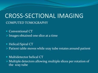 CROSS-SECTIONAL IMAGING
COMPUTED TOMOGRAPHY

 Conventional CT
 Images obtained one slice at a time

 Helical/Spiral CT
 Patient table moves while xray tube rotates around patient

 Multidetector helical CT
 Multiple detectors allowing multiple slices per rotation of
  the xray tube
 