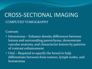 CROSS-SECTIONAL IMAGING
COMPUTED TOMOGRAPHY

Contrast:
 Intravenous – Enhance density differences between
  lesions and surrounding parenchyma, demonstrate
  vascular anatomy, and characterize lesions by patterns
  of contrast enhancement
 Oral – Required to opacify the bowel to help
  differentiate between from tumors, lymph nodes, and
  hematomas
 