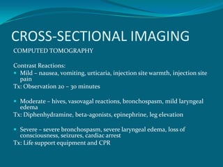 CROSS-SECTIONAL IMAGING
COMPUTED TOMOGRAPHY

Contrast Reactions:
 Mild – nausea, vomiting, urticaria, injection site warmth, injection site
  pain
Tx: Observation 20 – 30 minutes

 Moderate – hives, vasovagal reactions, bronchospasm, mild laryngeal
  edema
Tx: Diphenhydramine, beta-agonists, epinephrine, leg elevation

 Severe – severe bronchospasm, severe laryngeal edema, loss of
  consciousness, seizures, cardiac arrest
Tx: Life support equipment and CPR
 