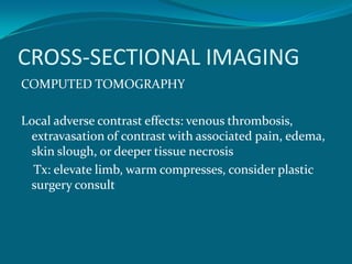 CROSS-SECTIONAL IMAGING
COMPUTED TOMOGRAPHY

Local adverse contrast effects: venous thrombosis,
 extravasation of contrast with associated pain, edema,
 skin slough, or deeper tissue necrosis
  Tx: elevate limb, warm compresses, consider plastic
 surgery consult
 