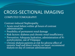 CROSS-SECTIONAL IMAGING
COMPUTED TOMOGRAPHY

Contrast-induced Nephropathy
 Acute renal failure within 48 hours of contrast
  administration
 Possibility of permanent renal damage
 Risk factors: diabetes and chronic renal insufficiency
 Prevention: Adequate hydration, administration of N-
  acetylcysteine, use of Visipaque
 Chronic dialysis patients at risk for adverse effect of
  osmotic load and direct toxicity on heart; recommend
  dialysis on day of contrast administration
 