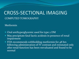 CROSS-SECTIONAL IMAGING
COMPUTED TOMOGRAPHY

Metformin

 Oral antihyperglycemic used for type 2 DM
 May precipitate fatal lactic acidosis in presence of renal
  impairment
 FDA recommends withholding metformin for 48 hrs
  following administration of IV contrast and reinstated only
  after renal function has been reevaluated and found to be
  normal
 