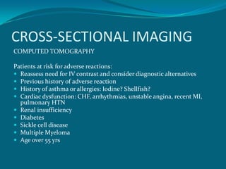 CROSS-SECTIONAL IMAGING
COMPUTED TOMOGRAPHY

Patients at risk for adverse reactions:
 Reassess need for IV contrast and consider diagnostic alternatives
 Previous history of adverse reaction
 History of asthma or allergies: Iodine? Shellfish?
 Cardiac dysfunction: CHF, arrhythmias, unstable angina, recent MI,
  pulmonary HTN
 Renal insufficiency
 Diabetes
 Sickle cell disease
 Multiple Myeloma
 Age over 55 yrs
 