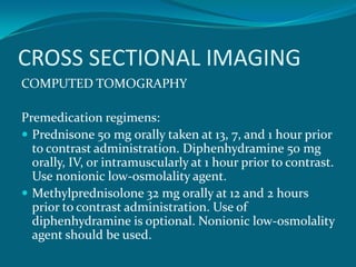 CROSS SECTIONAL IMAGING
COMPUTED TOMOGRAPHY

Premedication regimens:
 Prednisone 50 mg orally taken at 13, 7, and 1 hour prior
  to contrast administration. Diphenhydramine 50 mg
  orally, IV, or intramuscularly at 1 hour prior to contrast.
  Use nonionic low-osmolality agent.
 Methylprednisolone 32 mg orally at 12 and 2 hours
  prior to contrast administration. Use of
  diphenhydramine is optional. Nonionic low-osmolality
  agent should be used.
 