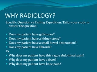 WHY RADIOLOGY?
Specific Question vs Fishing Expedition: Tailor your study to
  answer the question.

 Does my patient have gallstones?
 Does my patient have a kidney stone?
 Does my patient have a small bowel obstruction?
 Does my patient have fibroids?
Vs
 Why does my patient have this vague abdominal pain?
 Why does my patient have a fever?
 Why does my patient have knee pain?
 
