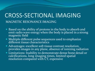 CROSS-SECTIONAL IMAGING
MAGNETIC RESONANCE IMAGING

 Based on the ability of protons in the body to absorb and
  emit radio wave energy when the body is placed in a strong
  magnetic field
 Multiple different pulse sequences used to emphasize
  different tissue characteristics
 Advantages: excellent soft tissue contrast resolution,
  provides images in any plane, absence of ionizing radiation
 Limitations: Inability to demonstrate dense bone detail or
  calcifications, long imaging times, limited spatial
  resolution compared with CT, expensive
 