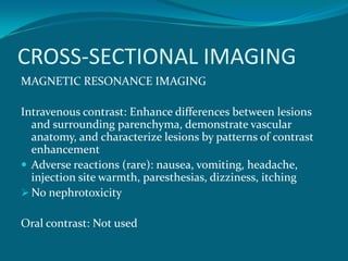 CROSS-SECTIONAL IMAGING
MAGNETIC RESONANCE IMAGING

Intravenous contrast: Enhance differences between lesions
  and surrounding parenchyma, demonstrate vascular
  anatomy, and characterize lesions by patterns of contrast
  enhancement
 Adverse reactions (rare): nausea, vomiting, headache,
  injection site warmth, paresthesias, dizziness, itching
 No nephrotoxicity

Oral contrast: Not used
 