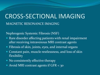 CROSS-SECTIONAL IMAGING
MAGNETIC RESONANCE IMAGING

Nephrogenic Systemic Fibrosis (NSF)
 Rare disorder affecting patients with renal impairment
  after receiving intravenous MRI contrast agents
 Fibrosis of skin, joints, eyes, and internal organs
 Constant pain, muscle restlessness, and loss of skin
  flexibility
 No consistently effective therapy
 Avoid MRI contrast agents if GFR < 30
 