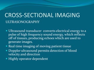 CROSS-SECTIONAL IMAGING
ULTRASONOGRAPHY

 Ultrasound transducer converts electrical energy to a
  pulse of high frequency sound energy, which reflects
  off of tissues, producing echoes which are used to
  generate images.
 Real time imaging of moving patient tissue
 Doppler ultrasound permits detection of blood
  velocity and direction
 Highly operator dependent
 