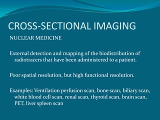 CROSS-SECTIONAL IMAGING
NUCLEAR MEDICINE

External detection and mapping of the biodistribution of
  radiotracers that have been administered to a patient.

Poor spatial resolution, but high functional resolution.

Examples: Ventilation perfusion scan, bone scan, biliary scan,
  white blood cell scan, renal scan, thyroid scan, brain scan,
  PET, liver spleen scan
 