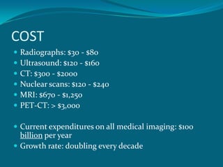 COST
   Radiographs: $30 - $80
   Ultrasound: $120 - $160
   CT: $300 - $2000
   Nuclear scans: $120 - $240
   MRI: $670 - $1,250
   PET-CT: > $3,000

 Current expenditures on all medical imaging: $100
  billion per year
 Growth rate: doubling every decade
 