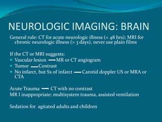 NEUROLOGIC IMAGING: BRAIN
General rule: CT for acute neurologic illness (< 48 hrs); MRI for
  chronic neurologic illness (> 3 days), never use plain films

If the CT or MRI suggests:
 Vascular lesion     MR or CT angiogram
 Tumor       Contrast
 No infarct, but Sx of infarct  Carotid doppler US or MRA or
   CTA

Acute Trauma      CT with no contrast
MR I inappropriate: multisystem trauma, assisted ventilation

Sedation for agitated adults and children
 