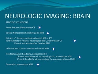 NEUROLOGIC IMAGING: BRAIN
SPECIFIC SITUATIONS

Acute Trauma: Noncontrast CT

Stroke: Noncontrast CT followed by MRI

Seizure: 1st Seizure, contrast-enhanced MR or CT
Postictal state or residual neurologic deficit, Noncontrast CT
         Chronic seizure disorder, detailed MRI

Infection and Cancer: contrast-enhanced MRI

Headache: Acute headache, noncontrast CT
          Chronic headache with no neurologic Sx, noncontrast MRI
           Chronic headache with neurologic Sx, contrast-enhanced MRI

Dementia: noncontrast MRI
 