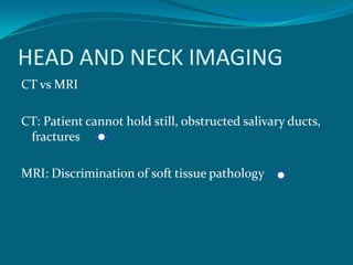 HEAD AND NECK IMAGING
CT vs MRI

CT: Patient cannot hold still, obstructed salivary ducts,
 fractures

MRI: Discrimination of soft tissue pathology
 