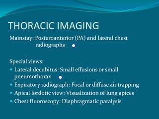 THORACIC IMAGING
Mainstay: Posteroanterior (PA) and lateral chest
          radiographs

Special views:
 Lateral decubitus: Small effusions or small
  pneumothorax
 Expiratory radiograph: Focal or diffuse air trapping
 Apical lordotic view: Visualization of lung apices
 Chest fluoroscopy: Diaphragmatic paralysis
 