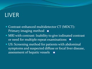 LIVER
 Contrast-enhanced multidetector CT (MDCT):
  Primary imaging method
 MRI with contrast: Inability to give iodinated contrast
  or need for multiple repeat examinations
 US: Screening method for patients with abdominal
  symptoms and suspected diffuse or focal liver disease,
  assessment of hepatic vessels
 