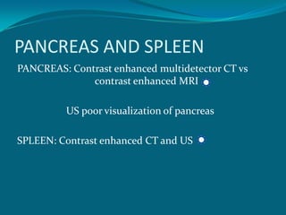 PANCREAS AND SPLEEN
PANCREAS: Contrast enhanced multidetector CT vs
              contrast enhanced MRI

         US poor visualization of pancreas

SPLEEN: Contrast enhanced CT and US
 