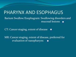 PHARYNX AND ESOPHAGUS
Barium Swallow/Esophagram: Swallowing disorders and
                           mucosal lesions

CT: Cancer staging, extent of disease

MR: Cancer staging, extent of disease, preferred for
     evaluation of nasopharynx
 